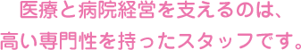 医療と病院経営を支えるのは、高い専門性を持ったスタッフです。