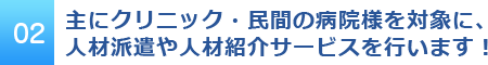 02 主にクリニック・民間の病院様を対象に、人材派遣や人材紹介サービスを行います！